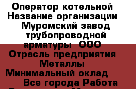 Оператор котельной › Название организации ­ Муромский завод трубопроводной арматуры, ООО › Отрасль предприятия ­ Металлы › Минимальный оклад ­ 9 700 - Все города Работа » Вакансии   . Мордовия респ.